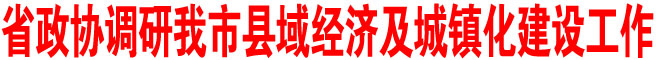 省政協(xié)調(diào)研我市縣域經(jīng)濟(jì)及城鎮(zhèn)化建設(shè)工作