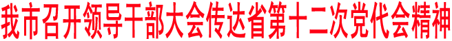 我市召開(kāi)領(lǐng)導(dǎo)干部大會(huì)傳達(dá)省第十二次黨代會(huì)精神