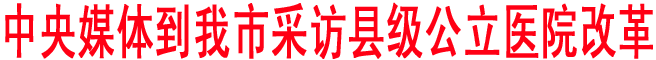 中央媒體到我市采訪縣級(jí)公立醫(yī)院改革