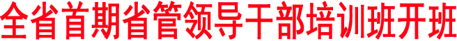 全省首期省管領(lǐng)導(dǎo)干部培訓(xùn)班開班