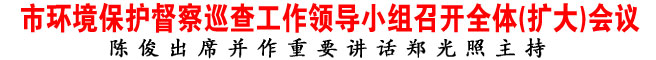 市環(huán)境保護(hù)督察巡查工作領(lǐng)導(dǎo)小組召開全體(擴(kuò)大)會議